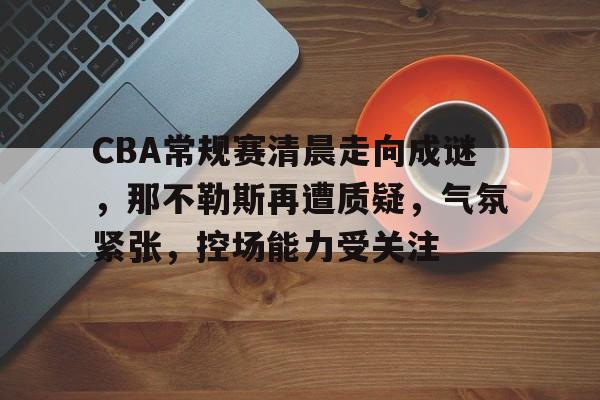 开云体育-包含CBA常规赛清晨走向成谜，那不勒斯再遭质疑，气氛紧张，控场能力受关注的词条